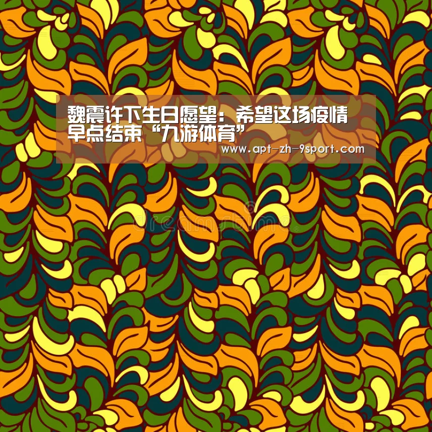 魏震许下生日愿望:希望这场疫情早点结束“九游体育”(图1) 九游体育