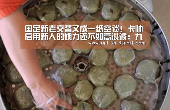 国足新老交替又成一纸空谈!卡帅启用新人的魄力还不如高洪波:九游体育(图2) 九游体育