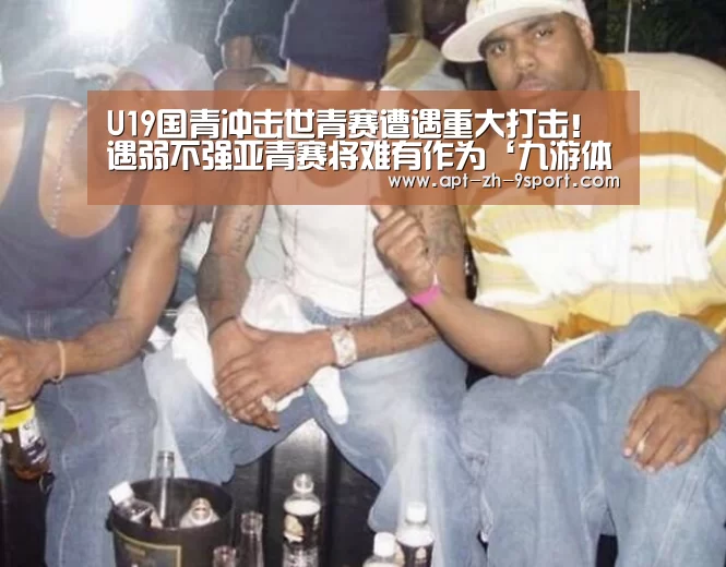 U19国青冲击世青赛遭遇重大打击!遇弱不强亚青赛将难有作为‘九游体育’(图2) 九游体育