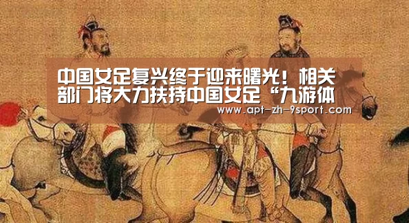 中国女足复兴终于迎来曙光!相关部门将大力扶持中国女足“九游体育”(图4) 九游体育