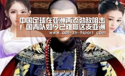 中国足球在亚洲再添劲敌阻击!国青队如今已难赢这支亚洲鱼腩【九游体育】(图2) 九游体育