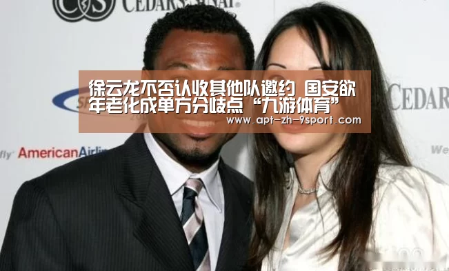 徐云龙不否认收其他队邀约 国安欲年老化成单方分歧点“九游体育”(图2) 九游体育