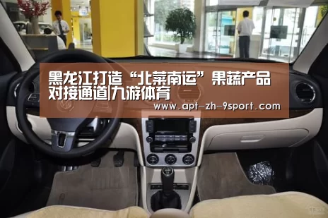 黑龙江打造“北菜南运”果蔬产品对接通道|九游体育(图3) 九游体育